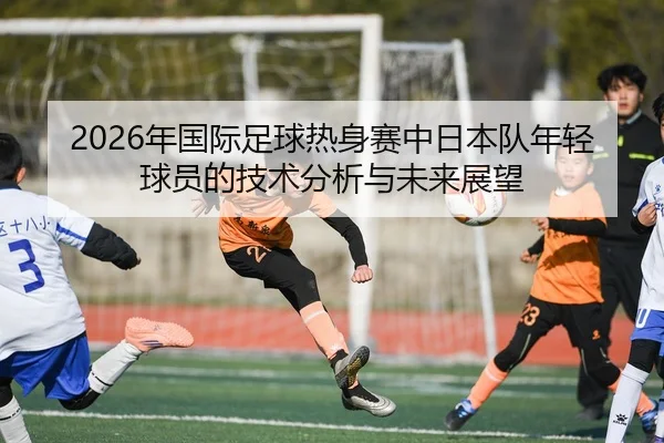 2026年国际足球热身赛中日本队年轻球员的技术分析与未来展望（6686.com）