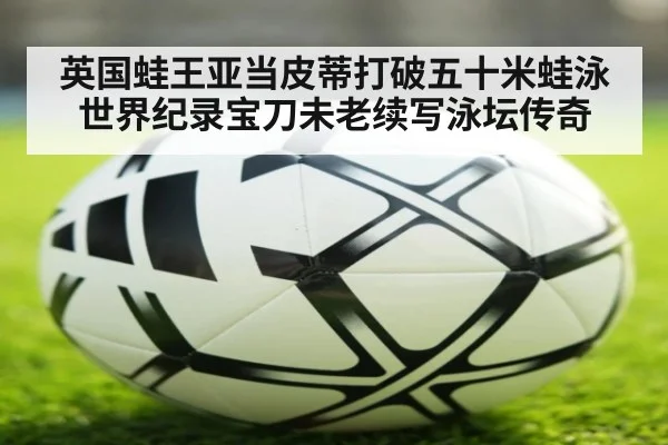 英国蛙王亚当皮蒂打破五十米蛙泳世界纪录宝刀未老续写泳坛传奇